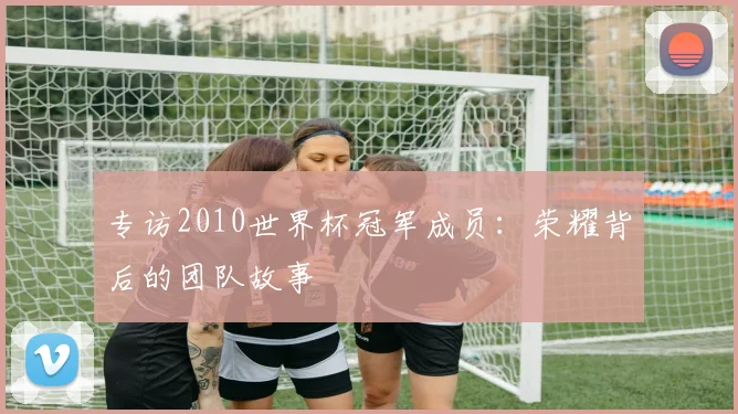 专访2010世界杯冠军成员：荣耀背后的团队故事
