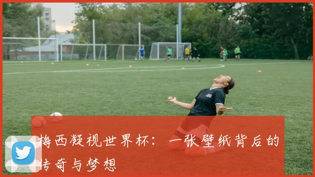 梅西凝视世界杯：一张壁纸背后的传奇与梦想