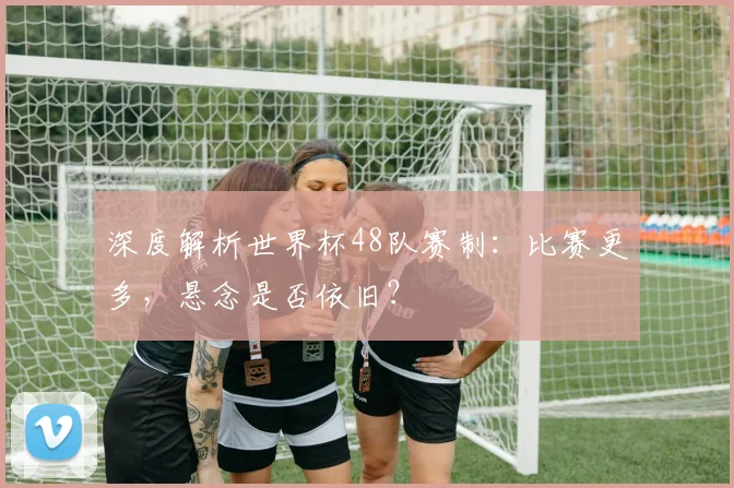 深度解析世界杯48队赛制：比赛更多，悬念是否依旧？