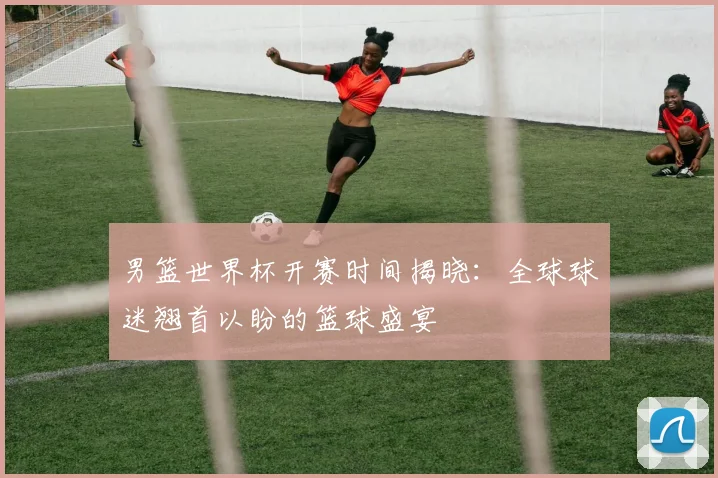 男篮世界杯开赛时间揭晓:全球球迷翘首以盼的篮球盛宴