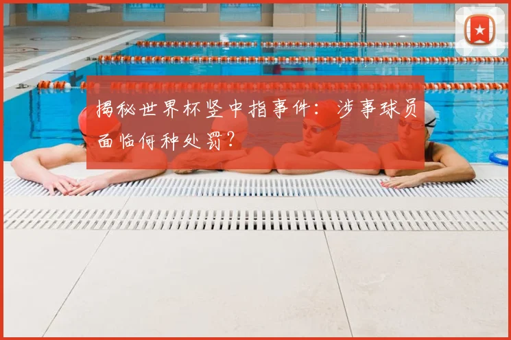 揭秘世界杯竖中指事件:涉事球员面临何种处罚?