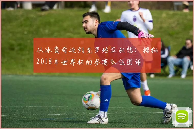从冰岛奇迹到克罗地亚狂想：揭秘2018年世界杯的参赛队伍图谱