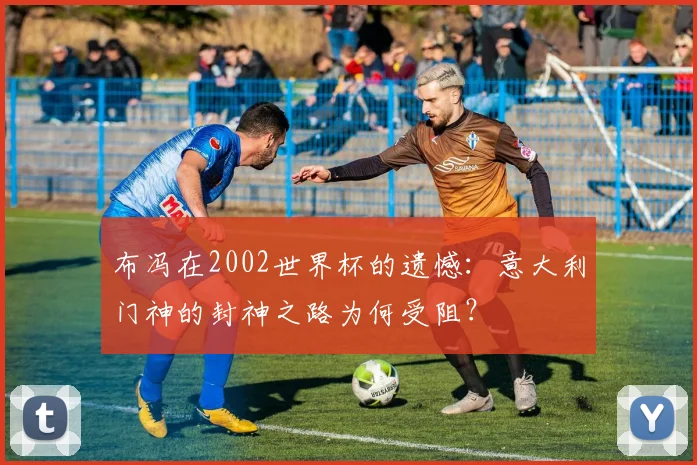 布冯在2002世界杯的遗憾：意大利门神的封神之路为何受阻？