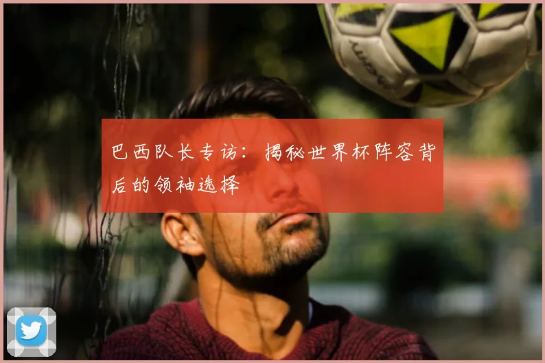 巴西队长专访：揭秘世界杯阵容背后的领袖选择