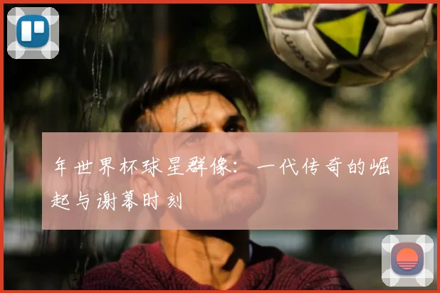 年世界杯球星群像：一代传奇的崛起与谢幕时刻
