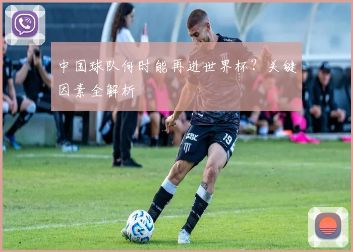 中国球队何时能再进世界杯?关键因素全解析