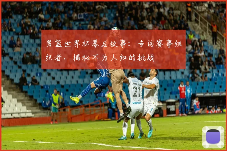 男篮世界杯幕后故事:专访赛事组织者,揭秘不为人知的挑战