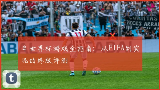 年世界杯游戏全指南：从FIFA到实况的终极评测