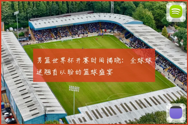 男篮世界杯开赛时间揭晓:全球球迷翘首以盼的篮球盛宴