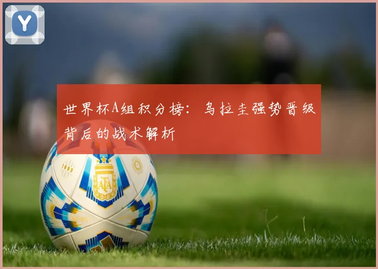 世界杯A组积分榜:乌拉圭强势晋级背后的战术解析